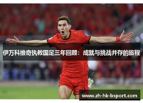 伊万科维奇执教国足三年回顾：成就与挑战并存的旅程