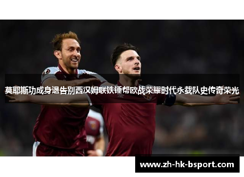 莫耶斯功成身退告别西汉姆联铁锤帮欧战荣耀时代永载队史传奇荣光