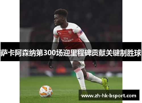 萨卡阿森纳第300场迎里程碑贡献关键制胜球
