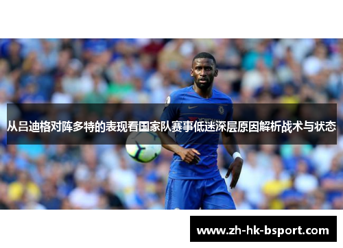 从吕迪格对阵多特的表现看国家队赛事低迷深层原因解析战术与状态