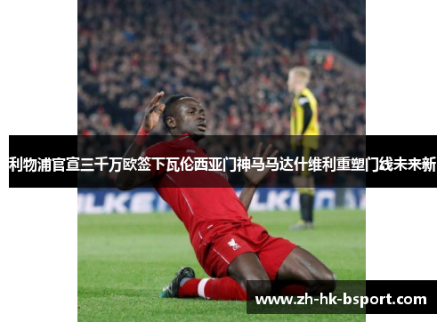 利物浦官宣三千万欧签下瓦伦西亚门神马马达什维利重塑门线未来新